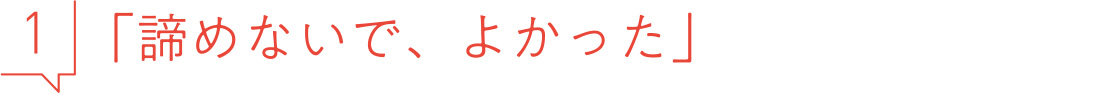 1 諦めないで、よかった